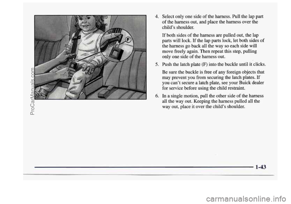 BUICK CENTURY 1997  Owners Manual 4. 
5. 
6. 
Select only one  side of the harness.  Pull  the lap part 
of  the  harness  out,  and place  the  harness  over the 
child’s shoulder. 
If both  sides  of the  harness  are pulled out, 