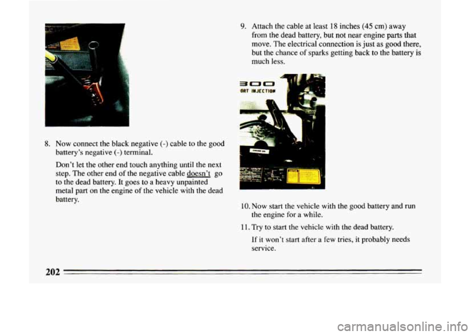 BUICK LESABRE 1993 Owners Manual 8. Now connect the black negative (-) cable to the good
battery’s negative
(-) terminal.
Don’t let the other end touch anything until the next
step. The other end
of the negative ca BUICK LESABRE 1993 Owners Manual 8. Now connect the black negative (-) cable to the good
battery’s negative
(-) terminal.
Don’t let the other end touch anything until the next
step. The other end
of the negative ca