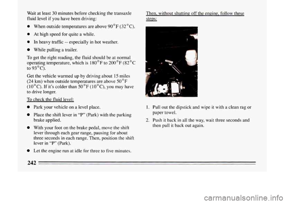 BUICK LESABRE 1993  Owners Manual Wait at least 30 minutes  before  checking  the transaxle 
fluid  level  if 
you have been driving: 
0 When outside  temperatures  are  above 90 " F (32 " C). 
0 At high speed  for  quite a while. 
0 