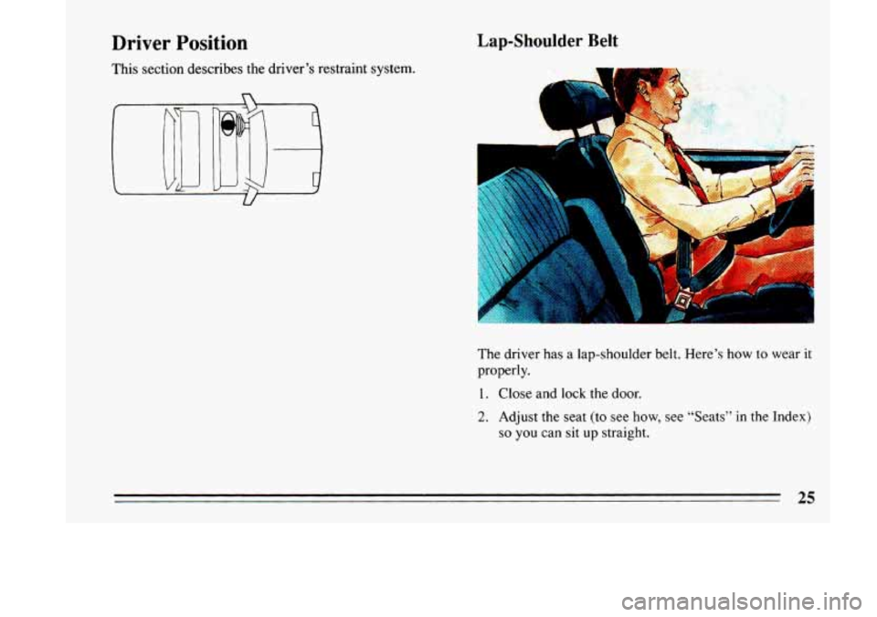 BUICK LESABRE 1993 Owners Manual Driver Position 
This section  describes  the driver’s restraint system. 
Lap-Shoulder Belt 
B 
The driver has a lap-shoulder belt.  Here’s  how to wear  it 
properly. 
1. 
2. 
Close and lock the 