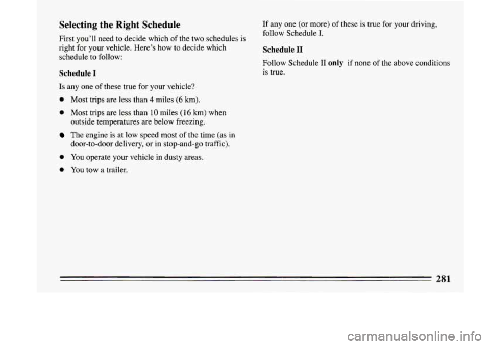 BUICK LESABRE 1993  Owners Manual Selecting  the  Right  Schedule 
First  you’ll  need  to  decide  which of the  two  schedules  is 
right  for your  vehicle.  Here’s  how  to  decide  which 
schedule  to  follow: 
Schedule I 
Is
