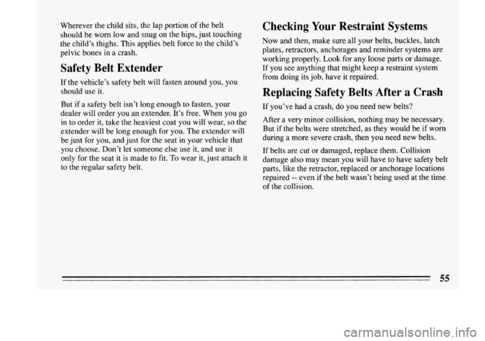 BUICK LESABRE 1993 Workshop Manual Wherever the child sits,  the lap portion  of the belt 
should  be worn  low and  snug on the hips,  just  touching 
the  child’s thighs.  This  applies belt force  to the  child’s 
pelvic  bones 