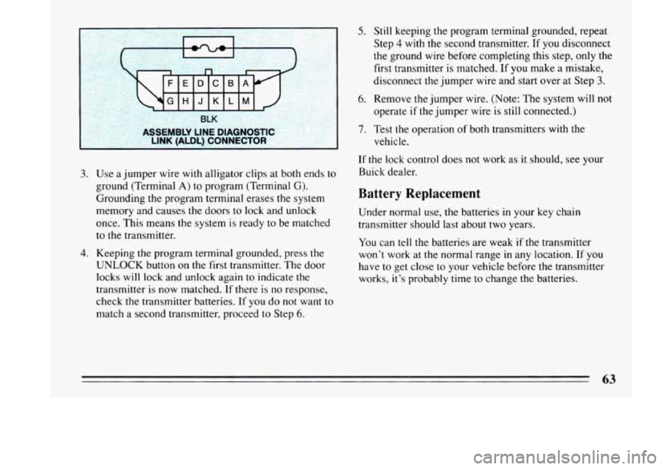 BUICK LESABRE 1993 Repair Manual I 
-.. . BLK 
LSSEMBLY  LINE  DIAGNOSTIC 
NK (ALDL)  CONNECTOR I 
5. Still keeping  the program  terminal  grounded, repeat 
Step 
4 with  the  second  transmitter.  If you disconnect 
the  ground  wi