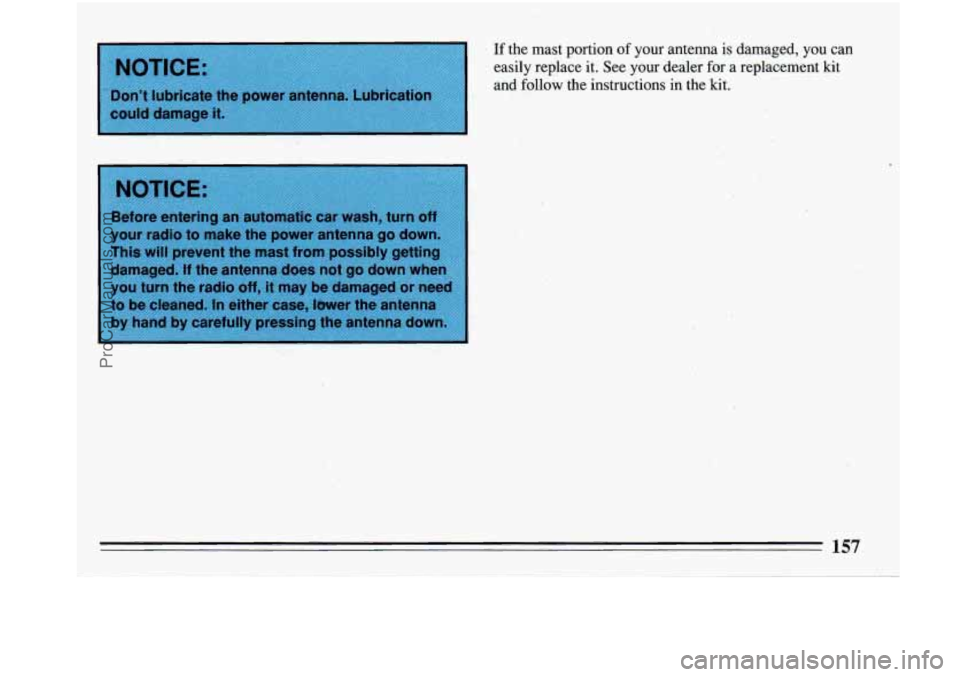 BUICK PARK AVENUE 1993 Owners Manual I NOTICE:
I
Don’t lubricate the power antenna. Lubrication
could damage it.
If the mast portion of your antenna is damaged, you can
easily replace it. See your dealer for a re BUICK PARK AVENUE 1993 Owners Manual I NOTICE:
I
Don’t lubricate the power antenna. Lubrication
could damage it.
If the mast portion of your antenna is damaged, you can
easily replace it. See your dealer for a re