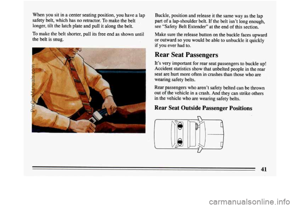 BUICK PARK AVENUE 1993 Service Manual When you sit in a center seating position, you have a lap
safety belt, which has no retractor.
To make the belt
longer, tilt the latch plate and pull it along the belt.
To make the b BUICK PARK AVENUE 1993 Service Manual When you sit in a center seating position, you have a lap
safety belt, which has no retractor.
To make the belt
longer, tilt the latch plate and pull it along the belt.
To make the b