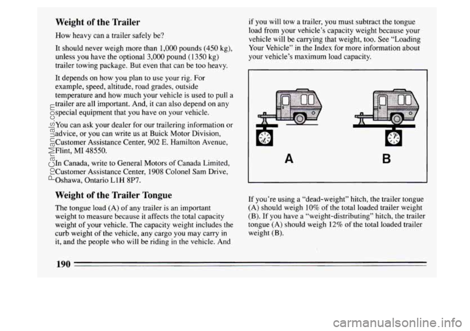 BUICK PARK AVENUE 1994 Owners Manual Weight of the Trailer
How heavy can a trailer safely be?
It should never weigh more than
1,000 pounds (450 kg),
unless you have the optional
3,000 pound (1350 kg)
trailer towing package. BUICK PARK AVENUE 1994 Owners Manual Weight of the Trailer
How heavy can a trailer safely be?
It should never weigh more than
1,000 pounds (450 kg),
unless you have the optional
3,000 pound (1350 kg)
trailer towing package.