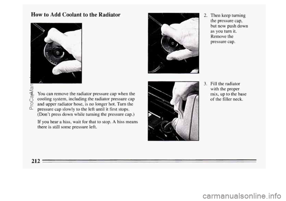 BUICK PARK AVENUE 1994  Owners Manual How to Add Coolant  to  the  Radiator 
1 
"I 
1. You can remove the radiator pressure cap when  the 
cooling system, including 
the radiator pressure  cap 
and  upper  radiator hose, 
is no longer hot