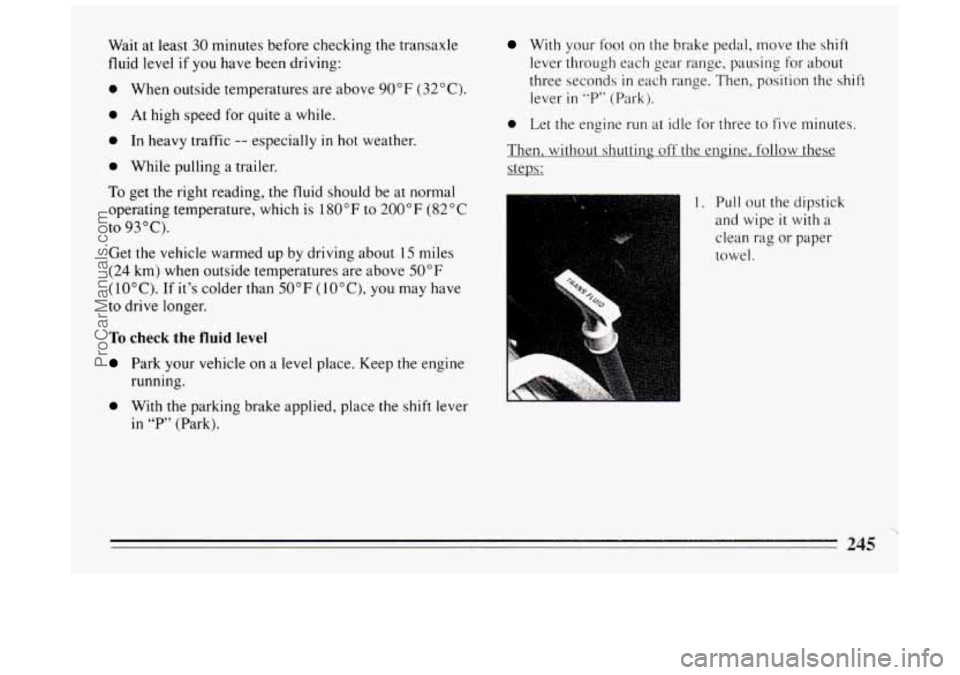 BUICK PARK AVENUE 1994  Owners Manual Wait at least 30 minutes  before checking  the transaxle 
fluid level 
if you  have  been driving: 
0 When  outside  temperatures  are  above 90°F (32°C). 
0 At high  speed for quite  a while. 
0 In
