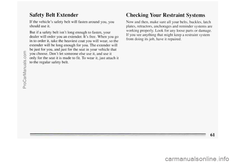 BUICK PARK AVENUE 1994 Repair Manual Safety Belt Extender
If the vehicle’s safety belt will fasten around you, you
should use it.
But
if a safety belt isn’t long enough to fasten, your
dealer will order you an extender. BUICK PARK AVENUE 1994 Repair Manual Safety Belt Extender
If the vehicle’s safety belt will fasten around you, you
should use it.
But
if a safety belt isn’t long enough to fasten, your
dealer will order you an extender.