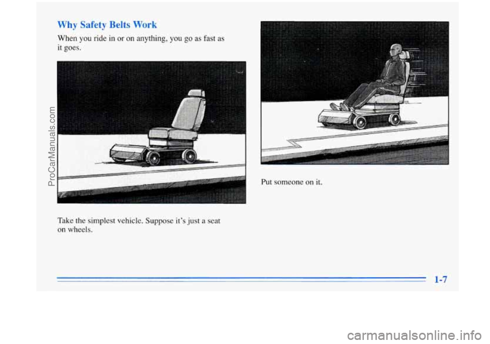BUICK PARK AVENUE 1996 User Guide Why Safety Belts Work
When you ride in or on anything, you go as fast as
it goes.
Put someone
on it.
Take the simplest vehicle. Suppose it’s
just a seat
on wheels.
1-7
ProCarManuals.co BUICK PARK AVENUE 1996 User Guide Why Safety Belts Work
When you ride in or on anything, you go as fast as
it goes.
Put someone
on it.
Take the simplest vehicle. Suppose it’s
just a seat
on wheels.
1-7
ProCarManuals.co