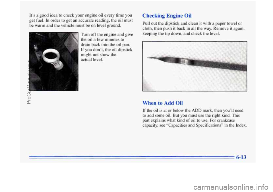 BUICK PARK AVENUE 1996 Owners Manual It’s a good idea to check your engine oil every time you
get fuel. In order to get an accurate reading, the oil must
be warm and the vehicle must be on level ground.
Turn off the eng BUICK PARK AVENUE 1996 Owners Manual It’s a good idea to check your engine oil every time you
get fuel. In order to get an accurate reading, the oil must
be warm and the vehicle must be on level ground.
Turn off the eng