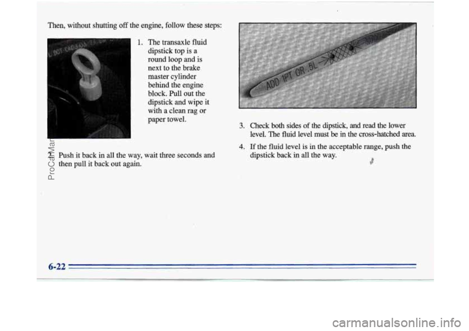 BUICK PARK AVENUE 1996 Owners Manual I
Then, without shutting off the engine, follow these steps:
1. The transaxle fluid
dipstick top is
a
round loop and is
next to the brake
master cylinder
behind the engine
block. Pu BUICK PARK AVENUE 1996 Owners Manual I
Then, without shutting off the engine, follow these steps:
1. The transaxle fluid
dipstick top is
a
round loop and is
next to the brake
master cylinder
behind the engine
block. Pu
