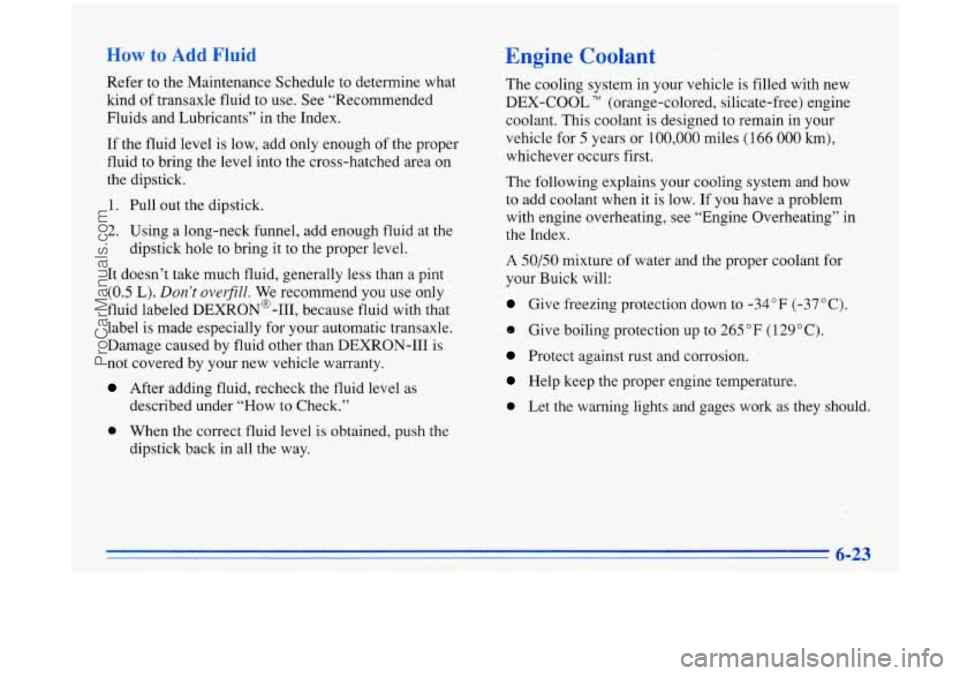 BUICK PARK AVENUE 1996 Owners Manual How to Add Fluid
Refer to the Maintenance Schedule to determine what
kind of transaxle fluid to use. See “Recommended
Fluids and Lubricants” in the Index.
If the fluid level is low BUICK PARK AVENUE 1996 Owners Manual How to Add Fluid
Refer to the Maintenance Schedule to determine what
kind of transaxle fluid to use. See “Recommended
Fluids and Lubricants” in the Index.
If the fluid level is low