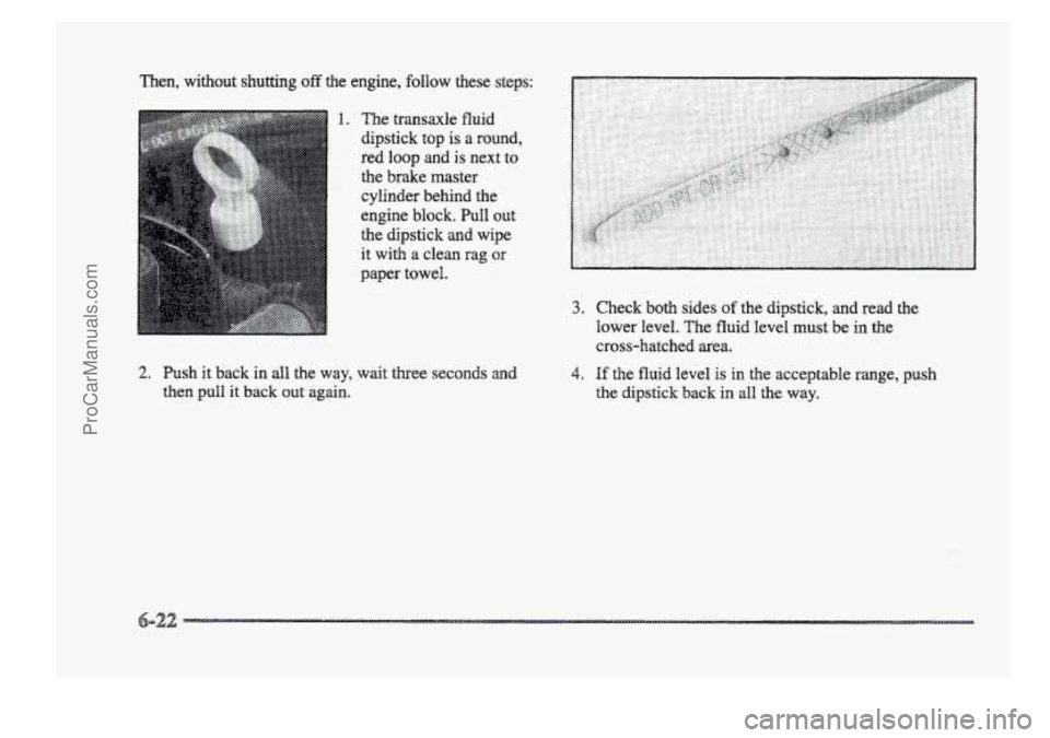 BUICK PARK AVENUE 1998  Owners Manual Then,  without shutting off the  engine,  follow  these steps: 
1. The transaxle fluid 
dipstick top is a round, 
red 
loop and is next to 
............. ............. the brake  master 
cylinder  beh