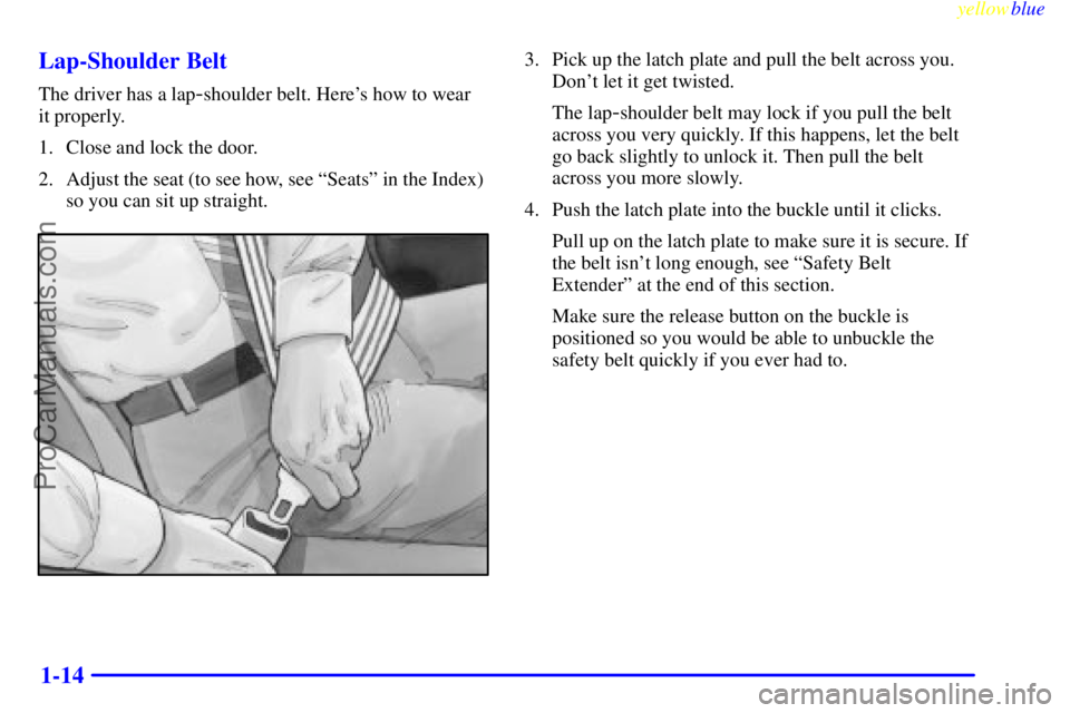 BUICK PARK AVENUE 1999 User Guide yellowblue
1-14 Lap-Shoulder Belt
The driver has a lap-shoulder belt. Heres how to wear
it properly.
1. Close and lock the door.
2. Adjust the seat (to see how, see ªSeatsº in the Index)
so y BUICK PARK AVENUE 1999 User Guide yellowblue
1-14 Lap-Shoulder Belt
The driver has a lap-shoulder belt. Heres how to wear
it properly.
1. Close and lock the door.
2. Adjust the seat (to see how, see ªSeatsº in the Index)
so y