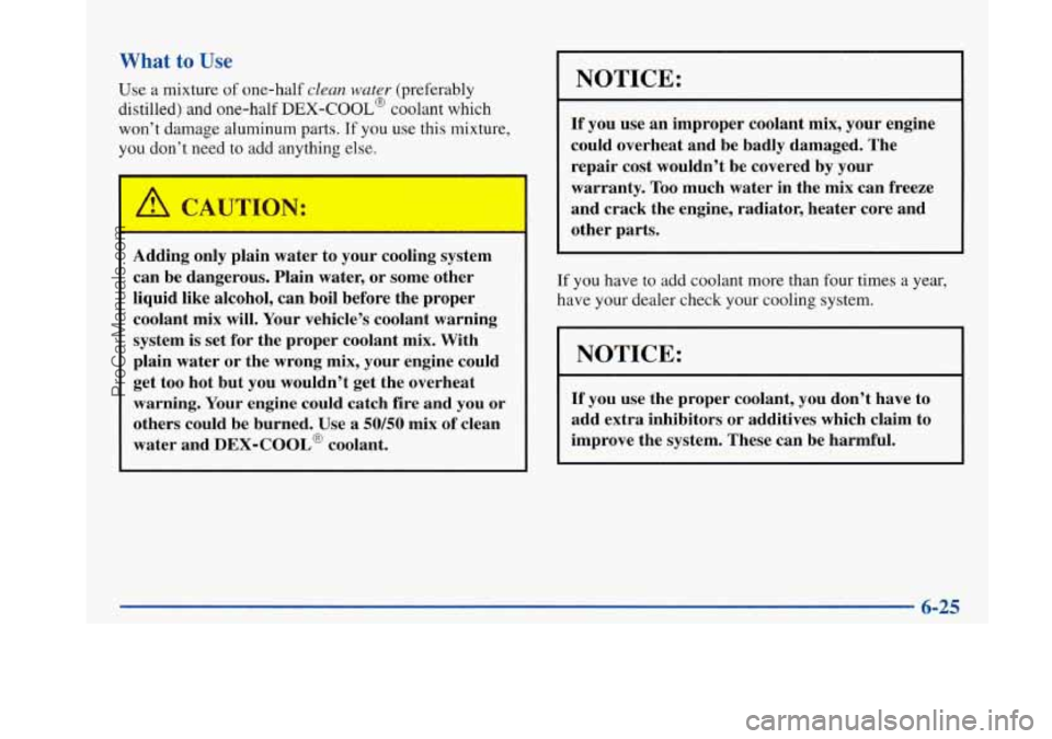 BUICK PARK AVENUE 1997 Owners Manual What to Use
Use a mixture of one-half clean water (preferably
distilled) and one-half
DEX-COOL@ coolant which
won’t damage aluminum
parts. If you use this mixture,
you don’t need to BUICK PARK AVENUE 1997 Owners Manual What to Use
Use a mixture of one-half clean water (preferably
distilled) and one-half
DEX-COOL@ coolant which
won’t damage aluminum
parts. If you use this mixture,
you don’t need to