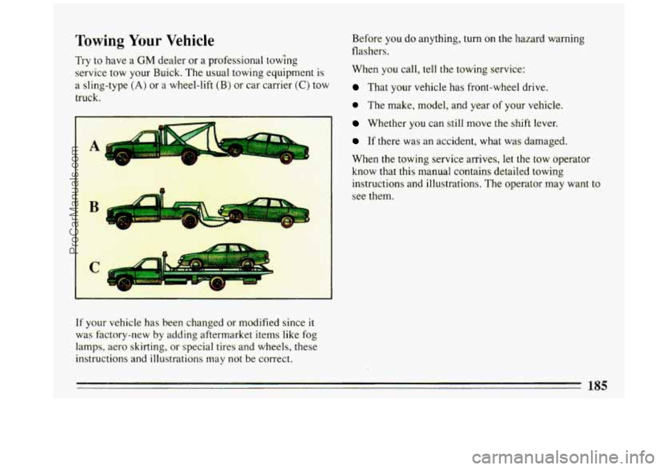 BUICK REGAL 1993 Owners Manual Towing Your Vehicle
Try to have a GM dealer or a professional towing
service tow your Ruick. The usual towing equipment
is
a sling-type (A) or a wheel-lift (B) or car carrier (C) tow
t BUICK REGAL 1993 Owners Manual Towing Your Vehicle
Try to have a GM dealer or a professional towing
service tow your Ruick. The usual towing equipment
is
a sling-type (A) or a wheel-lift (B) or car carrier (C) tow
t