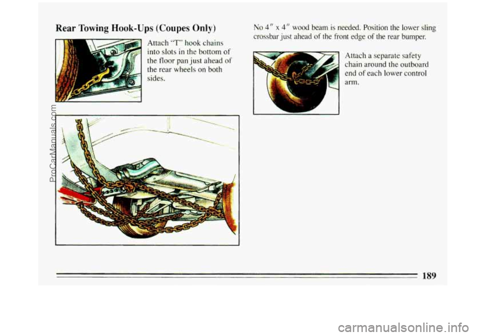 BUICK REGAL 1993 Owners Manual Rear Towing Hook-Ups (Coupes Only)
Attach “T” hook chains
into
slots in the bottom of
the floor pan just ahead of
the rear wheels on both
sides.
No 4 I’ x 4 I‘ wood beam is neede BUICK REGAL 1993 Owners Manual Rear Towing Hook-Ups (Coupes Only)
Attach “T” hook chains
into
slots in the bottom of
the floor pan just ahead of
the rear wheels on both
sides.
No 4 I’ x 4 I‘ wood beam is neede