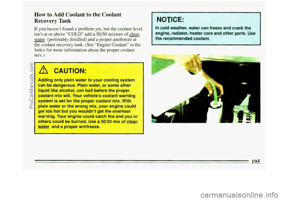 BUICK REGAL 1993  Owners Manual How to Add Coolant to the  Coolant 
Recovery  Tank 
If you  haven’t found  a problem yet, but  the coolant leveI 
isn’t  at or  above “COLD” add  a 50/50 mixture  of clean 
- water  (preferabl