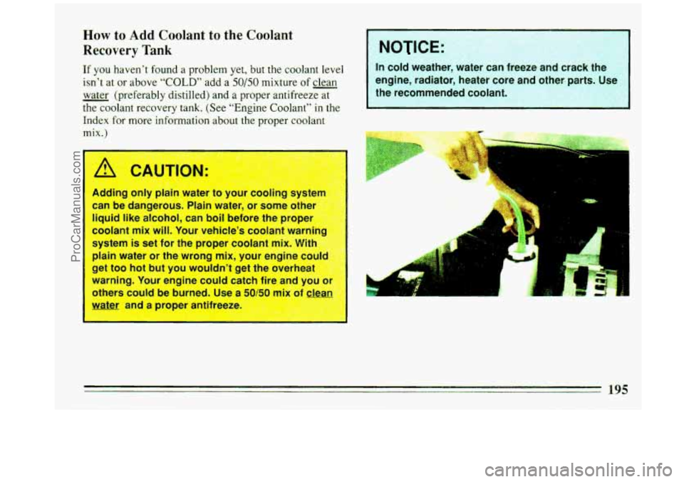 BUICK REGAL 1993 Owners Manual How to Add Coolant to the Coolant
Recovery Tank
If you haven’t found a problem yet, but the coolant leveI
isn’t at or above “COLD” add a 50/50 mixture of clean
- water (preferabl BUICK REGAL 1993 Owners Manual How to Add Coolant to the Coolant
Recovery Tank
If you haven’t found a problem yet, but the coolant leveI
isn’t at or above “COLD” add a 50/50 mixture of clean
- water (preferabl