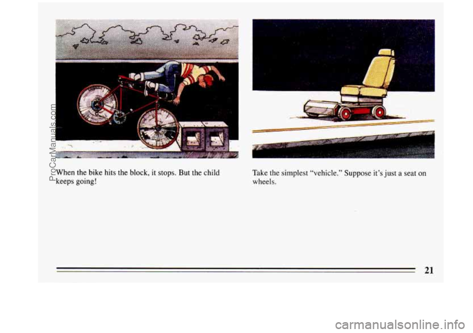 BUICK REGAL 1993 Owners Manual t
When the bike hits the block, it stops. But the child
keeps going!
1
I . ..
Take the simplest “vehicle.” Suppose it’s just a seat on
wheels.
21
ProCarManuals.com BUICK REGAL 1993 Owners Manual t
When the bike hits the block, it stops. But the child
keeps going!
1
I . ..
Take the simplest “vehicle.” Suppose it’s just a seat on
wheels.
21
ProCarManuals.com
