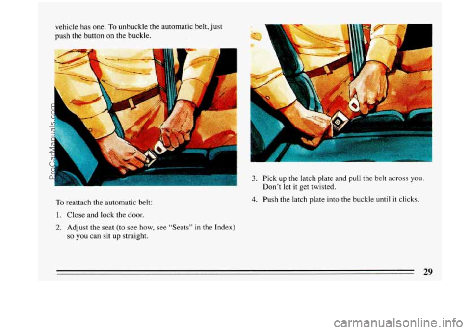 BUICK REGAL 1993 Owners Guide vehicle has one. To unbuckle the  automatic  belt,  just 
push  the  button 
on the buckle. 
To reattach the  automatic  belt: 
1. Close  and lock the door. 
2. Adjust the  seat  (to  see  how, see  