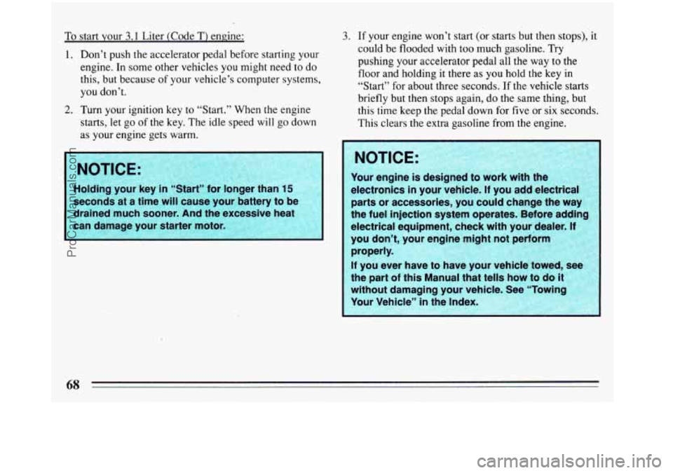 BUICK REGAL 1993  Owners Manual To start your  3.1 Liter  (Code T) engine: 
1.  Don’t  push 
the accelerator  pedal before starting your 
engine. In some  other  vehicles you might  need to do 
this,  but because  of your vehicle�
