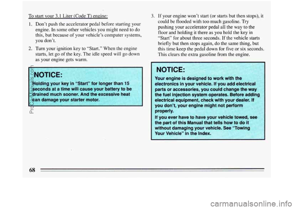 BUICK REGAL 1993 Repair Manual To start your  3.1 Liter  (Code T) engine: 
1.  Don’t  push 
the accelerator  pedal before starting your 
engine. In some  other  vehicles you might  need to do 
this,  but because  of your vehicle