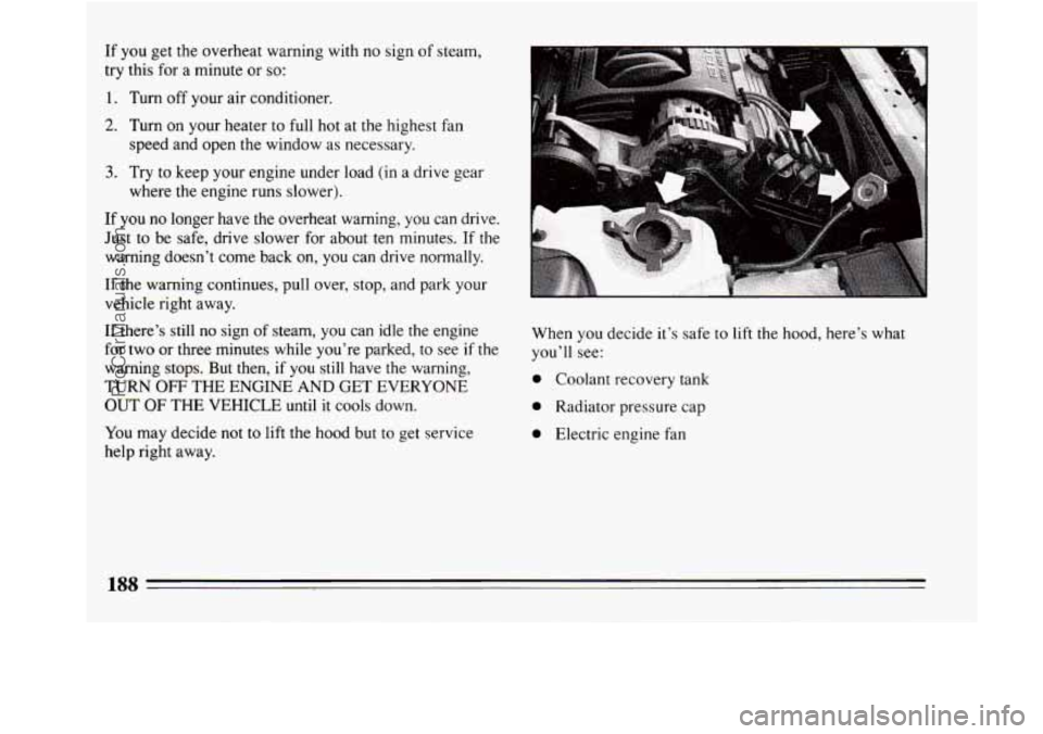 BUICK REGAL 1994  Owners Manual If you get the  overheat warning  with no sign of steam, 
try this  for a minute  or 
so: 
1. Turn  off  your  air conditioner. 
2. Turn  on your  heater to full hot at the  highest  fan 
speed and op