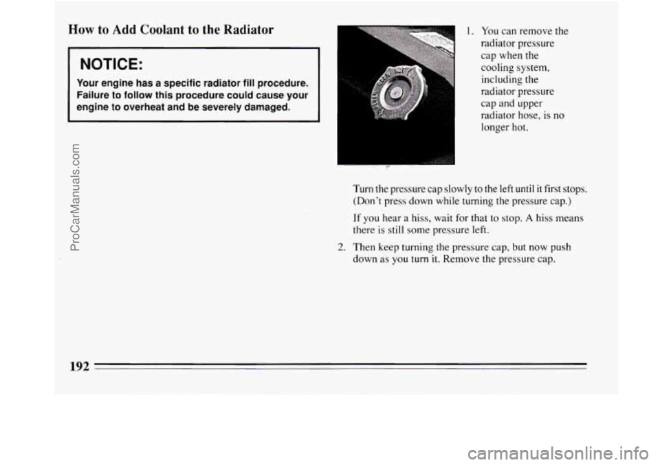BUICK REGAL 1994  Owners Manual How to Add Coolant  to  the  Radiator 
NOTICE: 
Your engine  has  a  specific  radiator fill procedure. 
Failure  to  follow  this  procedure  could  cause  your 
engine  to  overheat  and 
be severel
