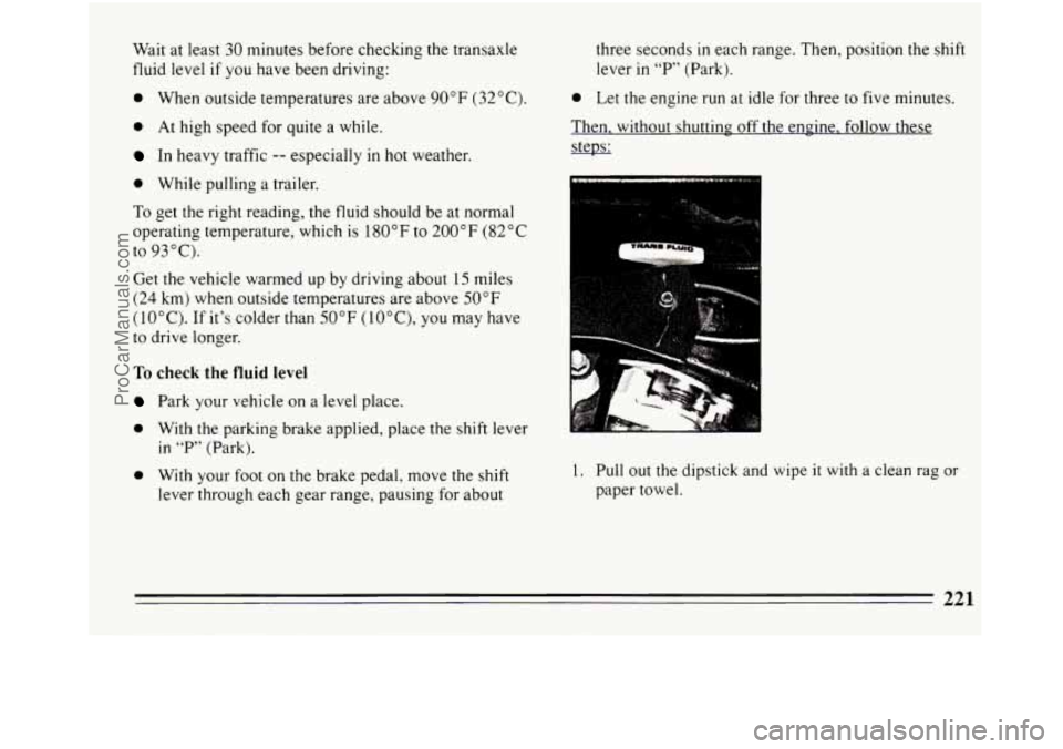 BUICK REGAL 1994  Owners Manual Wait at least 30 minutes before checking the transaxle 
fluid level  if  you have been driving: 
0 When  outside  temperatures  are  above 90°F  (32°C). 
0 At  high speed for  quite  a  while. 
In h