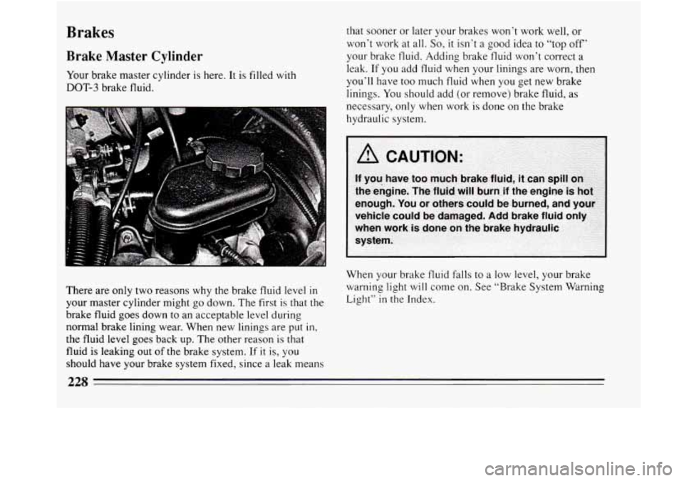 BUICK REGAL 1994  Owners Manual Brakes 
Brake  Master Cylinder 
Your brake master cylinder  is here. It  is filled  with 
DOT-3 brake fluid.  that 
sooner or later  your brakes  won’t work well,  or 
won’t  work at all. 
So, it 