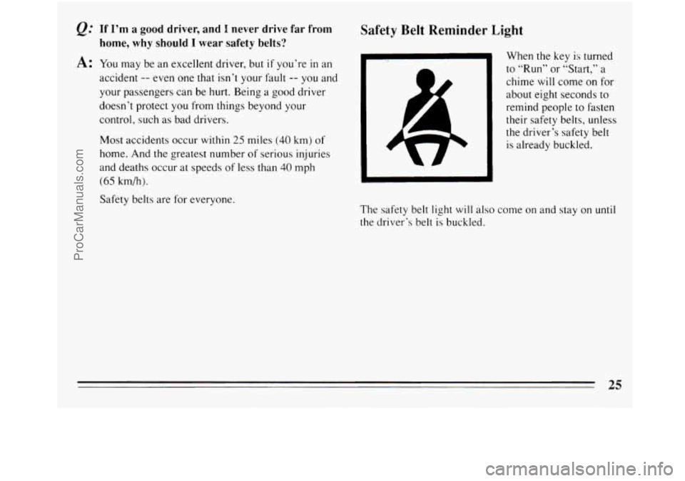BUICK REGAL 1994 Owners Manual If I’m a good  driver,  and I never drive far from 
home, why should 
I wear safety belts? 
A: You  may  be  an excellent driver,  but if you’re in an 
accident 
-- even  one that isn’t your fau
