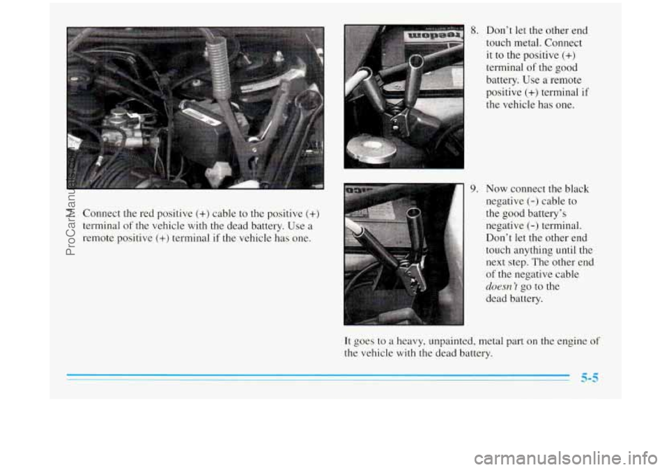 BUICK REGAL 1996 Owners Manual 7. Connect the red positive (+) cable to the positive (+)
terminal of the vehicle with the dead battery. Use a
remote positive (+) terminal if the vehicle has one.
8. Don’t let the other end BUICK REGAL 1996 Owners Manual 7. Connect the red positive (+) cable to the positive (+)
terminal of the vehicle with the dead battery. Use a
remote positive (+) terminal if the vehicle has one.
8. Don’t let the other end