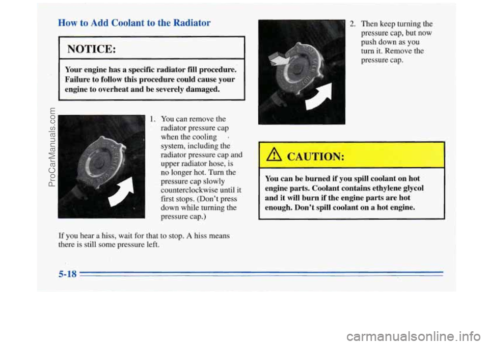 BUICK REGAL 1996  Owners Manual How to Add  Coolant to the Radiator 
NOTICE: 
Your  engine  has a specific  radiator  fill procedure. 
Failure  to  follow this  procedure  could cause your 
engine 
to overheat  and be  severely  dam