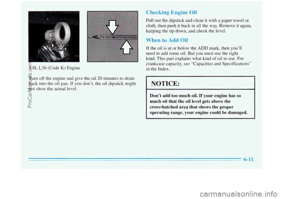 BUICK REGAL 1996 Owners Manual 3.8L L36 (Code K) Engine
Checking Engine Oil
Pull out the dipstick and clean it with a paper towel or
cloth, then push it back in all the way. Remove
it again,
keeping the tip down, and BUICK REGAL 1996 Owners Manual 3.8L L36 (Code K) Engine
Checking Engine Oil
Pull out the dipstick and clean it with a paper towel or
cloth, then push it back in all the way. Remove
it again,
keeping the tip down, and