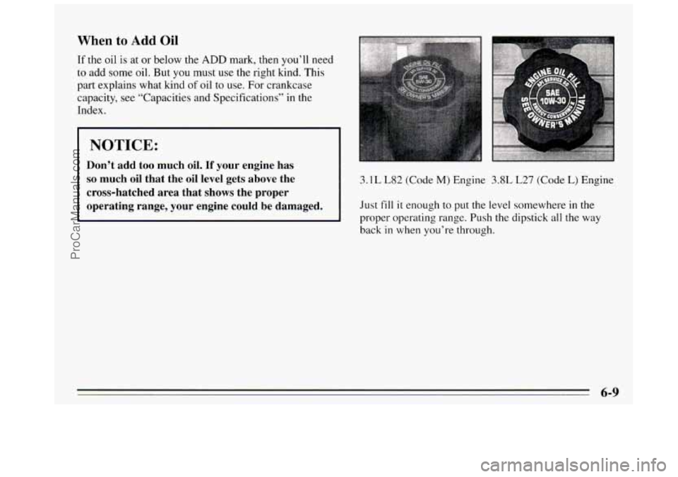 BUICK REGAL 1995 Owners Manual When to Add Oil
If the oil is at or below the ADD mark, then you’ll need
to add some oil. But you must use the right kind. This
part explains what kind
of oil to use. For crankcase
cap BUICK REGAL 1995 Owners Manual When to Add Oil
If the oil is at or below the ADD mark, then you’ll need
to add some oil. But you must use the right kind. This
part explains what kind
of oil to use. For crankcase
cap