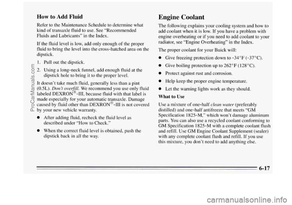BUICK REGAL 1995 Owners Manual How to Add Fluid
Refer to the Maintenance Schedule to determine what
kind of transaxle fluid to use. See “Recommended
Fluids and Lubricants”
in the Index.
If the fluid level is BUICK REGAL 1995 Owners Manual How to Add Fluid
Refer to the Maintenance Schedule to determine what
kind of transaxle fluid to use. See “Recommended
Fluids and Lubricants”
in the Index.
If the fluid level is