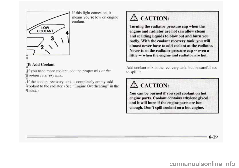 BUICK REGAL 1995 Owners Manual To Add Coolant
If this light comes on, it
means you’re low on engine
coolant.
If you need more coolant, add the proper mix at the
coolant recovery tank.
If the coolant recovery tank is BUICK REGAL 1995 Owners Manual To Add Coolant
If this light comes on, it
means you’re low on engine
coolant.
If you need more coolant, add the proper mix at the
coolant recovery tank.
If the coolant recovery tank is