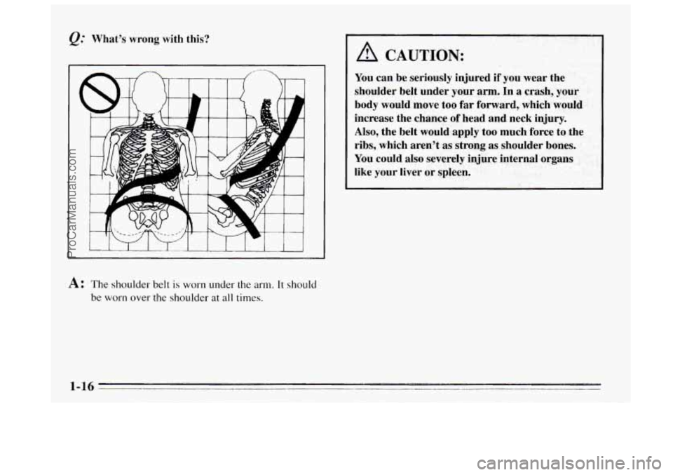 BUICK REGAL 1995 Owners Manual Q." Whats wrong with this? 
A: The shoulder  belt is worn under the arm. It should 
be worn over the shoulder at all times. 
A CAUTION: 
You  can be  seriously  injured  if you  wear  the 
shoulder  