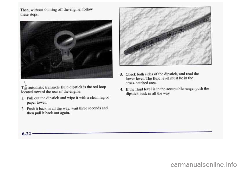 BUICK REGAL 1998 Owners Manual The automatic transaxle fluid dipstick is the red loop
located toward the rear
of the engine.
1. Pull out the dipstick and wipe it with a clean rag or
paper towel.
2. Push it back in all th BUICK REGAL 1998 Owners Manual The automatic transaxle fluid dipstick is the red loop
located toward the rear
of the engine.
1. Pull out the dipstick and wipe it with a clean rag or
paper towel.
2. Push it back in all th