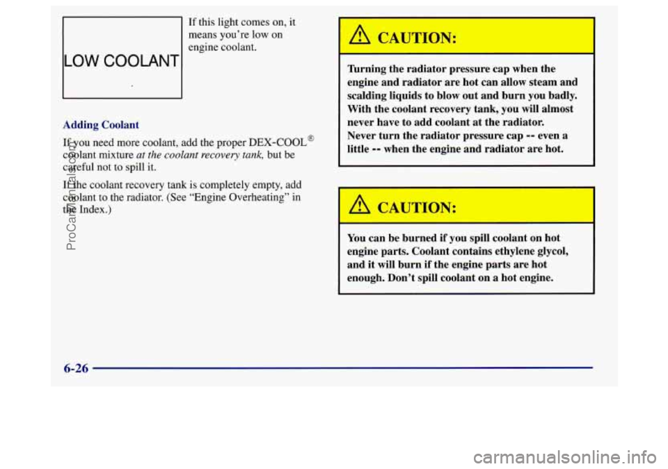 BUICK REGAL 1998 Owners Manual If this light comes on, it
means you’re low
on
engine coolant.
LOW COOLANTI
-
Adding Coolant
If you need more coolant, add the proper DEX-COOL@
coolant mixture ut the coolant recovery BUICK REGAL 1998 Owners Manual If this light comes on, it
means you’re low
on
engine coolant.
LOW COOLANTI
-
Adding Coolant
If you need more coolant, add the proper DEX-COOL@
coolant mixture ut the coolant recovery