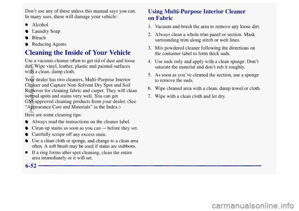 BUICK REGAL 1998 Owners Manual Don’t use any of these unless this manual says you can.
In many uses, these will damage your vehicle:
0 Alcohol
Laundry Soap
Bleach
Reducing Agents
Cleaning the Inside of Your Vehicle BUICK REGAL 1998 Owners Manual Don’t use any of these unless this manual says you can.
In many uses, these will damage your vehicle:
0 Alcohol
Laundry Soap
Bleach
Reducing Agents
Cleaning the Inside of Your Vehicle