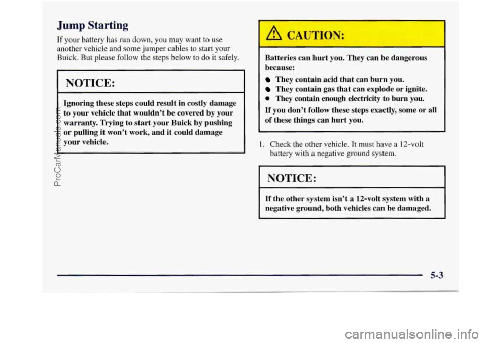 BUICK REGAL 1997 Owners Manual I
Jump Starting
If your battery has run down, you may want to use
another vehicle and some jumper cables to start your
Buick. But please follow the steps below
to do it safe BUICK REGAL 1997 Owners Manual I
Jump Starting
If your battery has run down, you may want to use
another vehicle and some jumper cables to start your
Buick. But please follow the steps below
to do it safe