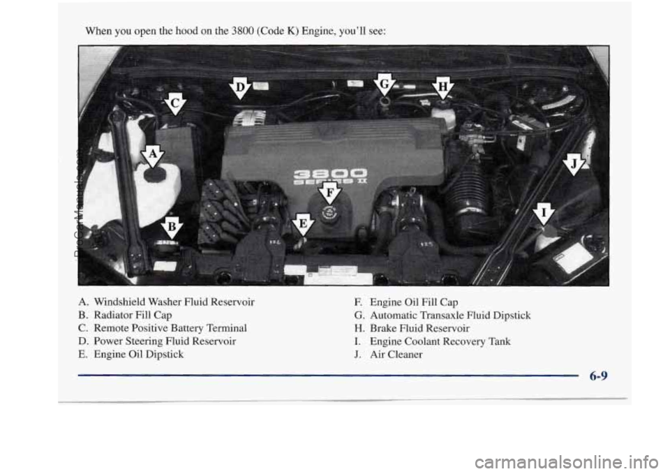 BUICK REGAL 1997 Owners Manual When you open the hood on the 3800 (Code K) Engine, you’ll see:
A. Windshield Washer Fluid Reservoir
F. Engine Oil Fill Cap
B. Radiator Fill Cap
G. Automatic Transaxle Fluid Di BUICK REGAL 1997 Owners Manual When you open the hood on the 3800 (Code K) Engine, you’ll see:
A. Windshield Washer Fluid Reservoir
F. Engine Oil Fill Cap
B. Radiator Fill Cap
G. Automatic Transaxle Fluid Di