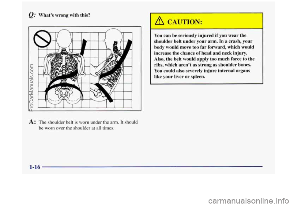 BUICK REGAL 1997 Owners Manual Q: What’s wrong with this? 
A: The  shoulder  belt is worn under the arm. It should 
be worn over the shoulder  at  all times. 
You can be seriously  injured if  you wear the 
shoulder belt  under y