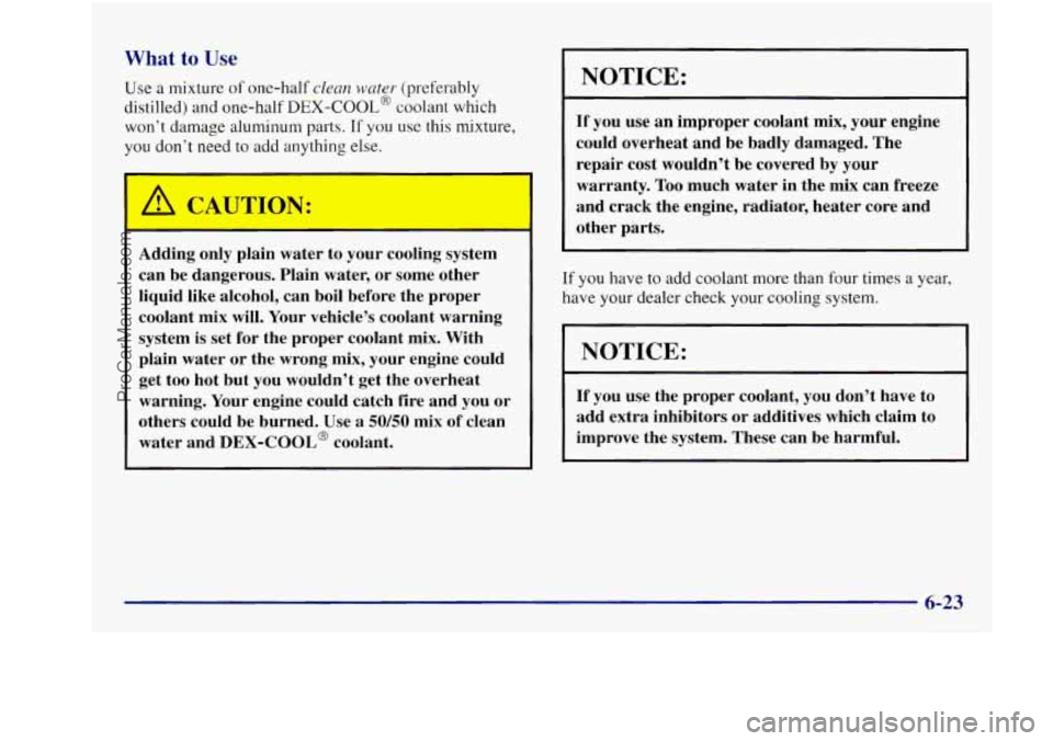 BUICK REGAL 1997 Owners Manual What to Use
Use a mixture of one-half clean wnter (preferably
distilled) and one-half
DEX-COOL@ coolant which
won’t damage aluminum parts.
If you use this mixture,
you don’t need to BUICK REGAL 1997 Owners Manual What to Use
Use a mixture of one-half clean wnter (preferably
distilled) and one-half
DEX-COOL@ coolant which
won’t damage aluminum parts.
If you use this mixture,
you don’t need to