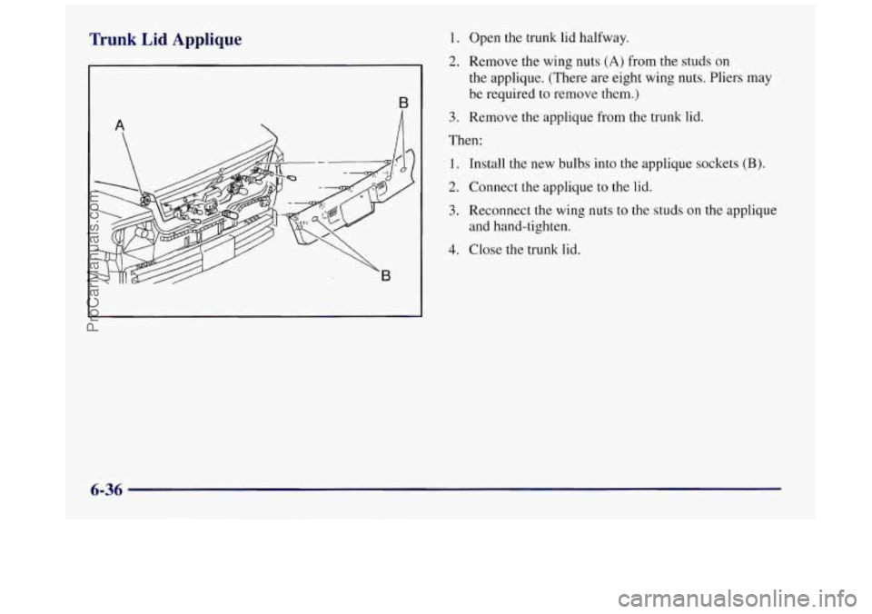BUICK REGAL 1997 Owners Manual Trunk Lid Applique 1.
2.
A
B
3.
Open the trunk lid halfway.
Remove the wing nuts
(A) from the studs on
the applique. (There are eight wing nuts. Pliers may
be required to remove them. BUICK REGAL 1997 Owners Manual Trunk Lid Applique 1.
2.
A
B
3.
Open the trunk lid halfway.
Remove the wing nuts
(A) from the studs on
the applique. (There are eight wing nuts. Pliers may
be required to remove them.