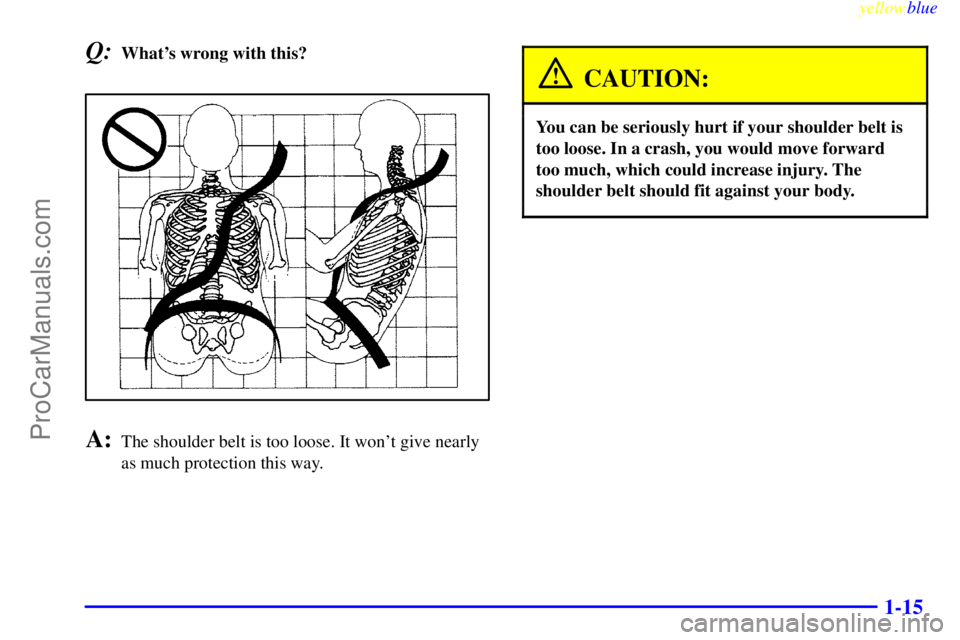 BUICK REGAL 1999 Owners Manual yellowblue
1-15
Q:Whats wrong with this?
A:The shoulder belt is too loose. It wont give nearly
as much protection this way.
CAUTION:
You can be seriously hurt if your shoulder belt is
too loose BUICK REGAL 1999 Owners Manual yellowblue
1-15
Q:Whats wrong with this?
A:The shoulder belt is too loose. It wont give nearly
as much protection this way.
CAUTION:
You can be seriously hurt if your shoulder belt is
too loose