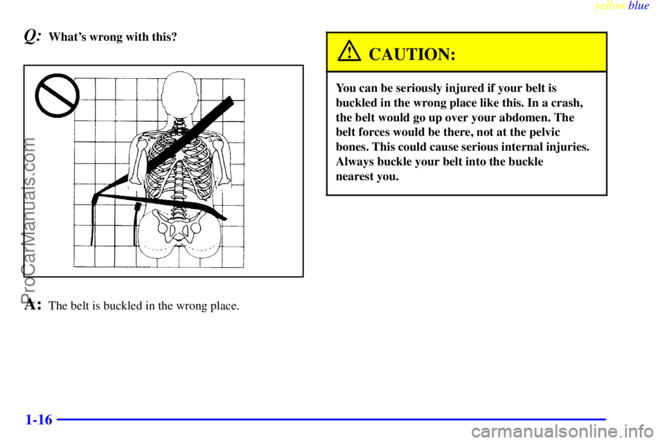 BUICK REGAL 1999 Owners Manual yellowblue
1-16
Q:Whats wrong with this?
A:The belt is buckled in the wrong place.
CAUTION:
You can be seriously injured if your belt is
buckled in the wrong place like this. In a crash,
the bel BUICK REGAL 1999 Owners Manual yellowblue
1-16
Q:Whats wrong with this?
A:The belt is buckled in the wrong place.
CAUTION:
You can be seriously injured if your belt is
buckled in the wrong place like this. In a crash,
the bel
